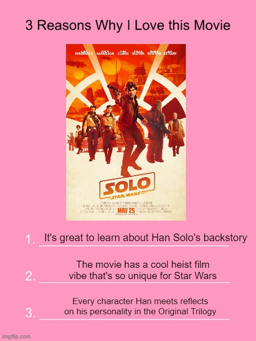 3 reasons why I like Solo | It's great to learn about Han Solo's backstory; The movie has a cool heist film vibe that's so unique for Star Wars; Every character Han meets reflects on his personality in the Original Trilogy | image tagged in solo,han solo | made w/ Imgflip meme maker