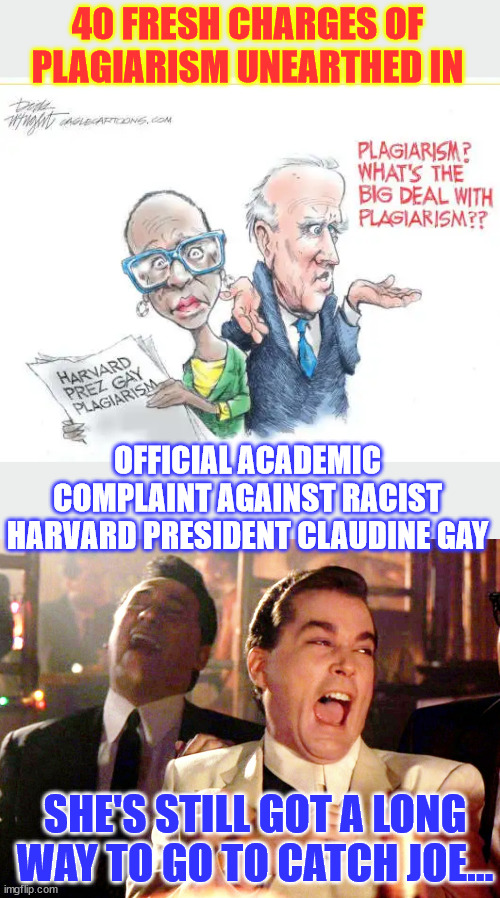 Still got a long way to go to catch plagiarist Joe... | 40 FRESH CHARGES OF PLAGIARISM UNEARTHED IN; OFFICIAL ACADEMIC COMPLAINT AGAINST RACIST HARVARD PRESIDENT CLAUDINE GAY; SHE'S STILL GOT A LONG WAY TO GO TO CATCH JOE... | image tagged in memes,good fellas hilarious,democrat,plagiarism,dementia,joe | made w/ Imgflip meme maker