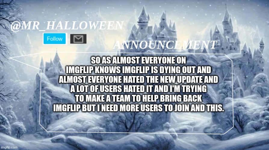 Important for imgflip | SO AS ALMOST EVERYONE ON IMGFLIP KNOWS IMGFLIP IS DYING OUT AND ALMOST EVERYONE HATED THE NEW UPDATE AND A LOT OF USERS HATED IT AND I'M TRYING TO MAKE A TEAM TO HELP BRING BACK IMGFLIP BUT I NEED MORE USERS TO JOIN AND THIS. | image tagged in memes,lol,memeer,bringbackimgflip,dyingout,saving | made w/ Imgflip meme maker