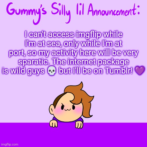 <3 | I can't access imgflip while I'm at sea, only while I'm at port, so my activity here will be very sparatic. The internet package is wild guys 💀 but I'll be on Tumblr! 💜 | image tagged in silly lil announcment | made w/ Imgflip meme maker