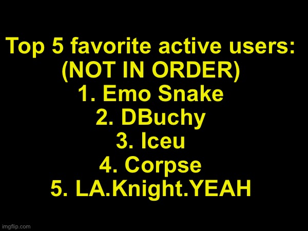 Theres so many more I wish I could add | Top 5 favorite active users:
(NOT IN ORDER)
1. Emo Snake
2. DBuchy
3. Iceu
4. Corpse
5. LA.Knight.YEAH | made w/ Imgflip meme maker