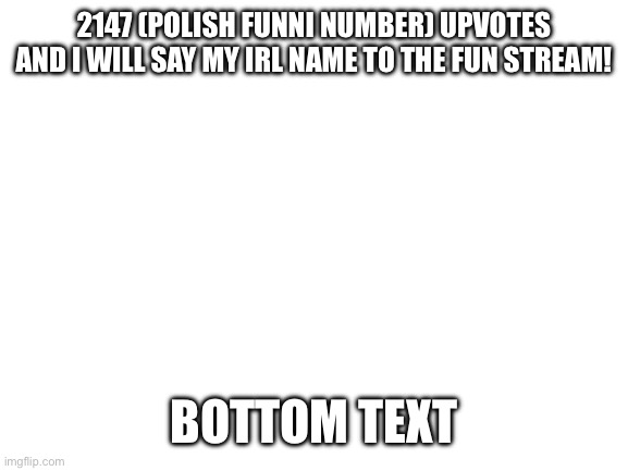 Blank White Template | 2147 (POLISH FUNNI NUMBER) UPVOTES AND I WILL SAY MY IRL NAME TO THE FUN STREAM! BOTTOM TEXT | image tagged in blank white template | made w/ Imgflip meme maker