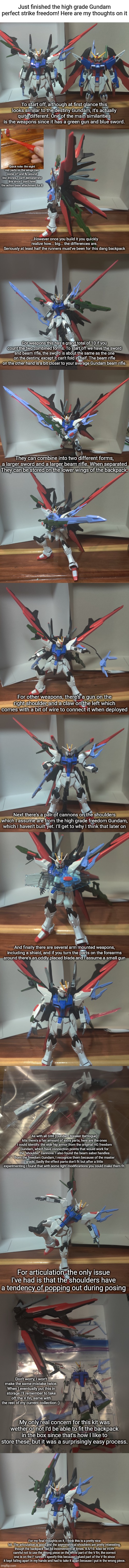Now if you'll excuse me, I'll be avoiding new models like the plague until after Christmas. | Just finished the high grade Gundam perfect strike freedom! Here are my thoughts on it; To start off, although at first glance this looks similar to the destiny Gundam, it's actually quite different. One of the main similarities is the weapons since it has a green gun and blue sword. Quick note: the eight red parts on the wings can come off and fly around like drones, I can't demonstrate this since I don't have the action base attachment for it; ...However once you build it you quickly realize how... big... the differences are.
Seriously at least half the runners must've been for this dang backpack; For weapons this has a grand total of 10 if you count the two combined forms. To start off we have the sword and beam rifle, the sword is about the same as the one on the destiny, except it can't fold in half. The beam rifle on the other hand is a bit closer to your average Gundam beam rifle. They can combine into two different forms, a larger sword and a larger beam rifle. When separated They can be stored on the lower wings of the backpack. For other weapons, there's a gun on the right shoulder and a claw on the left which comes with a bit of wire to connect it when deployed; Next there's a pair of cannons on the shoulders which I assume are from the high grade freedom Gundam, which I haven't built yet. I'll get to why I think that later on; And finally there are several arm mounted weapons, including a shield, and if you turn the parts on the forearms around there's an oddly placed blade and I assume a small gun; As with all GBB (Gundam Breaker Battlogue) kits there's a fair amount of extra parts, here are the ones I could identify: the side hip armor from the original HG freedom Gundam, which have connection points that would work for the "shoulder" cannons. I also found the beam saber handles from the freedom Gundam, I recognize them because of the master grade. Sadly the effect parts don't fit but after a little experimenting I found that with some light modifications you could make them fit. For articulation, the only issue I've had is that the shoulders have a tendency of popping out during posing; Don't worry, I won't make the same mistake twice. When I eventually put this in storage I'll remember to take off the V fin, same with the rest of my current collection :); My only real concern for this kit was wether or not I'd be able to fit the backpack in the box since that's how I like to store these, but it was a surprisingly easy process. For my final thoughts on it, I think this is a pretty nice kit. The articulation is good and the asymmetrical shoulders are pretty interesting, though the backpack can be inconvenient at times. 8.5/10. Also be VERY careful not to use the wrong piece on the white part of the V fin, the correct one is on the F runner. I specify this because I glued part of the V fin since it kept falling apart in my hands and had to take it apart because I put in the wrong piece. | image tagged in blank white template,gundam review | made w/ Imgflip meme maker