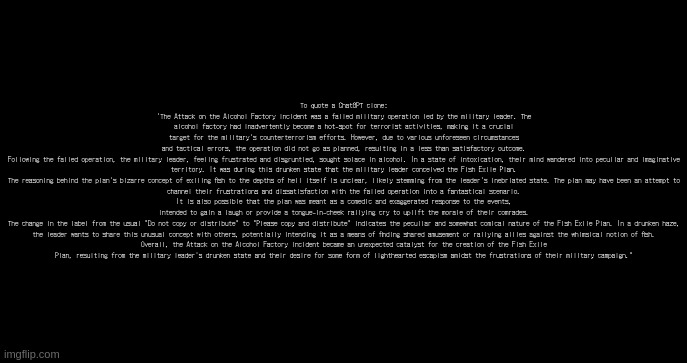 incoming transmission text template | To quote a ChatGPT clone:
'The Attack on the Alcohol Factory incident was a failed military operation led by the military leader. The alcohol factory had inadvertently become a hot-spot for terrorist activities, making it a crucial target for the military's counterterrorism efforts. However, due to various unforeseen circumstances and tactical errors, the operation did not go as planned, resulting in a less than satisfactory outcome.

Following the failed operation, the military leader, feeling frustrated and disgruntled, sought solace in alcohol. In a state of intoxication, their mind wandered into peculiar and imaginative territory. It was during this drunken state that the military leader conceived the Fish Exile Plan.

The reasoning behind the plan's bizarre concept of exiling fish to the depths of hell itself is unclear, likely stemming from the leader's inebriated state. The plan may have been an attempt to channel their frustrations and dissatisfaction with the failed operation into a fantastical scenario. It is also possible that the plan was meant as a comedic and exaggerated response to the events, intended to gain a laugh or provide a tongue-in-cheek rallying cry to uplift the morale of their comrades.

The change in the label from the usual "Do not copy or distribute" to "Please copy and distribute" indicates the peculiar and somewhat comical nature of the Fish Exile Plan. In a drunken haze, the leader wants to share this unusual concept with others, potentially intending it as a means of finding shared amusement or rallying allies against the whimsical notion of fish.

Overall, the Attack on the Alcohol Factory incident became an unexpected catalyst for the creation of the Fish Exile Plan, resulting from the military leader's drunken state and their desire for some form of lighthearted escapism amidst the frustrations of their military campaign." | image tagged in incoming transmission text template | made w/ Imgflip meme maker