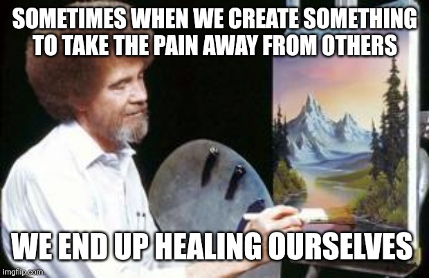 Bob Ross Quote | SOMETIMES WHEN WE CREATE SOMETHING TO TAKE THE PAIN AWAY FROM OTHERS; WE END UP HEALING OURSELVES | image tagged in bob ross | made w/ Imgflip meme maker