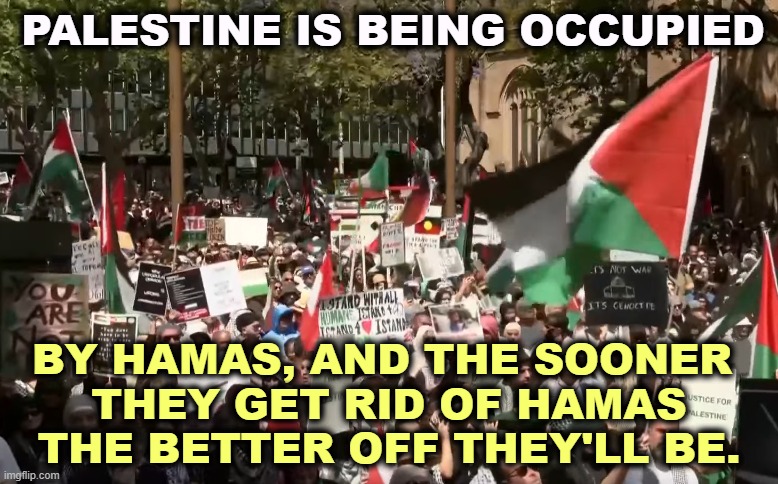 Palestine is not Hamas, and Hamas is not Palestine. | PALESTINE IS BEING OCCUPIED; BY HAMAS, AND THE SOONER 
THEY GET RID OF HAMAS THE BETTER OFF THEY'LL BE. | image tagged in pro-palestine rally in sydney,palestine,hamas,war,israel | made w/ Imgflip meme maker
