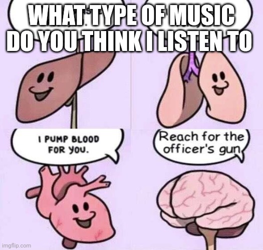 Bored as fuck | WHAT TYPE OF MUSIC DO YOU THINK I LISTEN TO | image tagged in reach for the officers gun | made w/ Imgflip meme maker