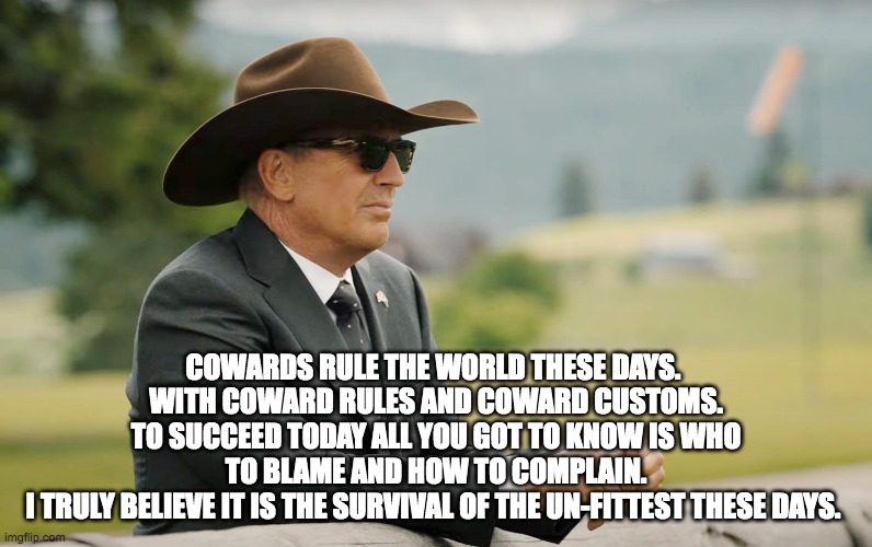 John Dutton | COWARDS RULE THE WORLD THESE DAYS. 
WITH COWARD RULES AND COWARD CUSTOMS.
TO SUCCEED TODAY ALL YOU GOT TO KNOW IS WHO TO BLAME AND HOW TO COMPLAIN.
I TRULY BELIEVE IT IS THE SURVIVAL OF THE UN-FITTEST THESE DAYS. | image tagged in quote | made w/ Imgflip meme maker