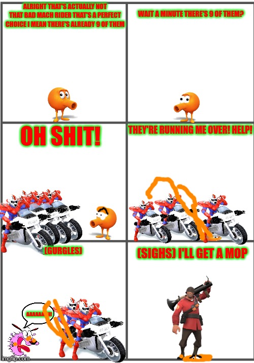 qbert gets run over | ALRIGHT THAT'S ACTUALLY NOT THAT BAD MACH RIDER THAT'S A PERFECT CHOICE I MEAN THERE'S ALREADY 9 OF THEM; WAIT A MINUTE THERE'S 9 OF THEM? THEY'RE RUNNING ME OVER! HELP! OH SHIT! (SIGHS) I'LL GET A MOP; (GURGLES); AAAAAAAH! | image tagged in blank comic panel 2x3,qbert,tf2,mach rider,smissmas | made w/ Imgflip meme maker
