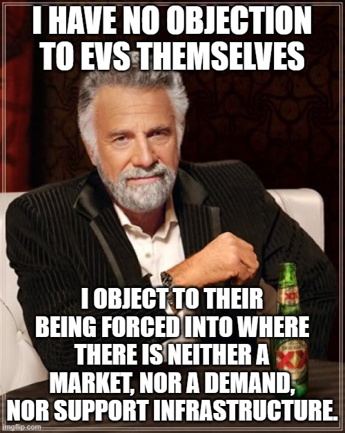 The Most Interesting Man In The World Meme | I HAVE NO OBJECTION TO EVS THEMSELVES I OBJECT TO THEIR BEING FORCED INTO WHERE THERE IS NEITHER A MARKET, NOR A DEMAND, NOR SUPPORT INFRAST | image tagged in memes,the most interesting man in the world | made w/ Imgflip meme maker