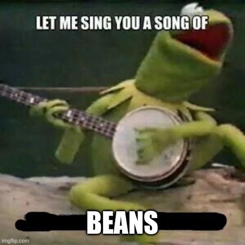 Let me sing you a song | BEANS | image tagged in let me sing you a song | made w/ Imgflip meme maker