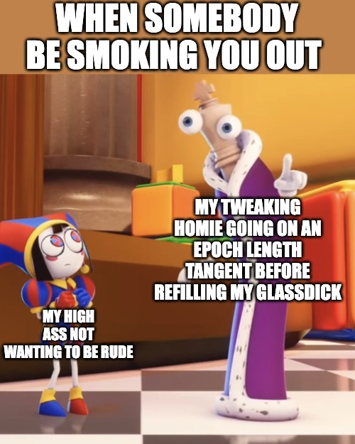 Pomni staring at Kinger | WHEN SOMEBODY BE SMOKING YOU OUT; MY TWEAKING HOMIE GOING ON AN EPOCH LENGTH TANGENT BEFORE REFILLING MY GLASSDICK; MY HIGH ASS NOT WANTING TO BE RUDE | image tagged in pomni staring at kinger,high,tweaking,smoker,smoking,tadc | made w/ Imgflip meme maker