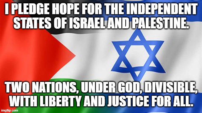 Israeland Palestine | I PLEDGE HOPE FOR THE INDEPENDENT STATES OF ISRAEL AND PALESTINE. TWO NATIONS, UNDER GOD, DIVISIBLE, WITH LIBERTY AND JUSTICE FOR ALL. | image tagged in israel,palestine,independent states,two state | made w/ Imgflip meme maker