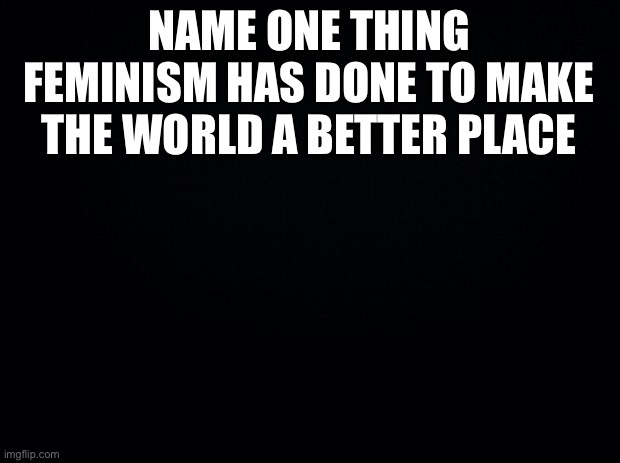 How has giving women the right to vote made anything better? | NAME ONE THING FEMINISM HAS DONE TO MAKE THE WORLD A BETTER PLACE | image tagged in black background | made w/ Imgflip meme maker