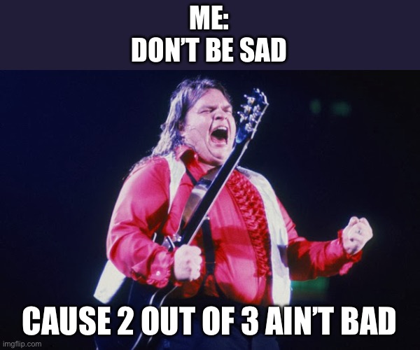 meatloaf | ME:
DON’T BE SAD; CAUSE 2 OUT OF 3 AIN’T BAD | image tagged in meatloaf | made w/ Imgflip meme maker