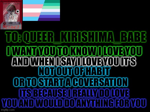 (please approve this) HIIIIII!! (dragonz note: hiiiii) | TO: QUEER_KIRISHIMA_BABE; I WANT YOU TO KNOW I LOVE YOU; AND WHEN I SAY I LOVE YOU IT'S; NOT OUT OF HABIT OR TO START A COVERSATION; ITS BECAUSE I REALLY DO LOVE YOU AND WOULD DO ANYTHING FOR YOU | image tagged in i love you,lgbtq,announcement | made w/ Imgflip meme maker