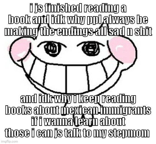 shitting | i js finished reading a book and idk why ppl always be making the endings all sad n shit; and idk why i keep reading books about mexican immigrants if i wanna learn about those i can js talk to my stepmom | image tagged in eeeeeeeeeee | made w/ Imgflip meme maker