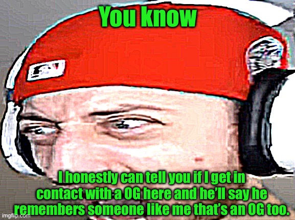 Disgusted | You know; I honestly can tell you if I get in contact with a OG here and he’ll say he remembers someone like me that’s an OG too. | image tagged in disgusted | made w/ Imgflip meme maker