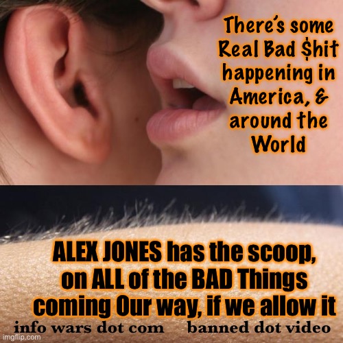 Next Week’s News, Today | There’s some
Real Bad $hit
happening in
America, &
around the
World; ALEX JONES has the scoop, on ALL of the BAD Things
coming Our way, if we allow it; info wars dot com     banned dot video | image tagged in whisper and goosebumps,ya gotta listen to this guy,seriously,we r in deep doo doo,u must hear this,fjb voters suck | made w/ Imgflip meme maker