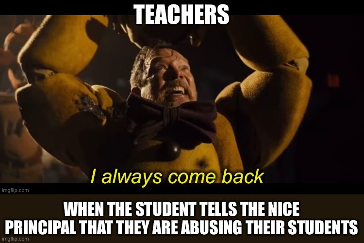 When the teachers abuse their students (I actually like that experience) | TEACHERS; WHEN THE STUDENT TELLS THE NICE PRINCIPAL THAT THEY ARE ABUSING THEIR STUDENTS | image tagged in i always come back,school,fnaf,william afton | made w/ Imgflip meme maker
