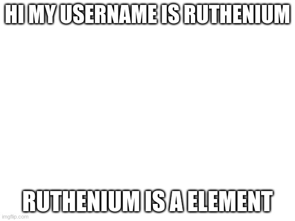 HI MY USERNAME IS RUTHENIUM; RUTHENIUM IS A ELEMENT | made w/ Imgflip meme maker