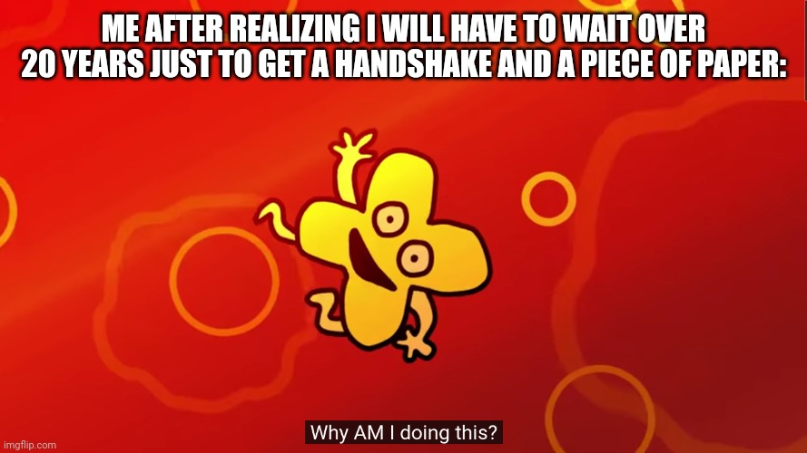 Meme | ME AFTER REALIZING I WILL HAVE TO WAIT OVER 20 YEARS JUST TO GET A HANDSHAKE AND A PIECE OF PAPER: | image tagged in why am i doing this x bfb | made w/ Imgflip meme maker