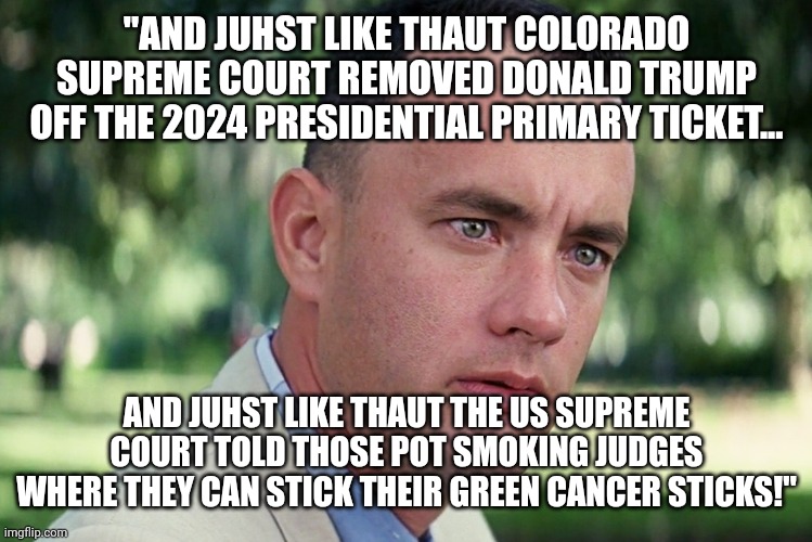 And Just Like That Meme | "AND JUHST LIKE THAUT COLORADO SUPREME COURT REMOVED DONALD TRUMP OFF THE 2024 PRESIDENTIAL PRIMARY TICKET... AND JUHST LIKE THAUT THE US SUPREME COURT TOLD THOSE POT SMOKING JUDGES WHERE THEY CAN STICK THEIR GREEN CANCER STICKS!" | image tagged in memes,and just like that,colorado,supreme court,sucks | made w/ Imgflip meme maker
