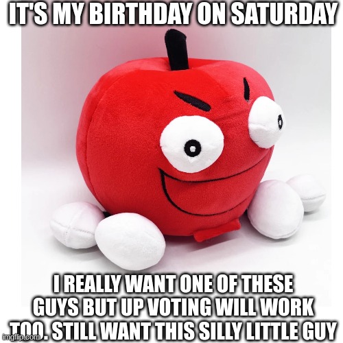 It's my birthday! Not begging for upvotes, just begging for birthday presents | IT'S MY BIRTHDAY ON SATURDAY; I REALLY WANT ONE OF THESE GUYS BUT UP VOTING WILL WORK TOO. STILL WANT THIS SILLY LITTLE GUY | image tagged in happy birthday,birthday,happybirthday,upvote,birthday wishes,presents | made w/ Imgflip meme maker