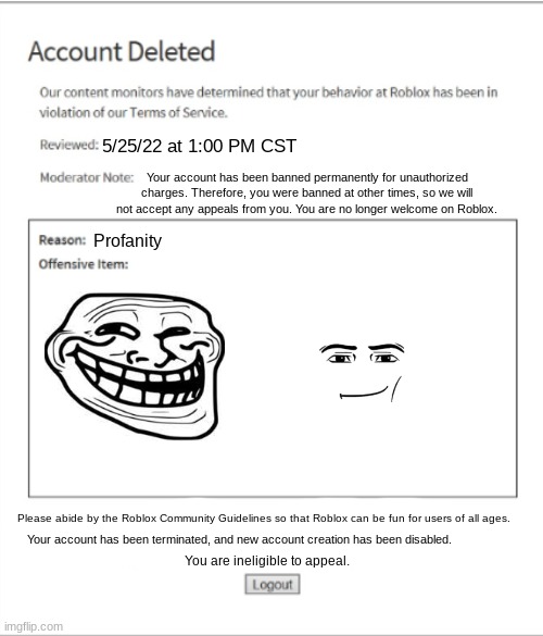 Poison Banned from ROBLOX | 5/25/22 at 1:00 PM CST; Your account has been banned permanently for unauthorized charges. Therefore, you were banned at other times, so we will not accept any appeals from you. You are no longer welcome on Roblox. Profanity; Please abide by the Roblox Community Guidelines so that Roblox can be fun for users of all ages. Your account has been terminated, and new account creation has been disabled. You are ineligible to appeal. | image tagged in poison banned from roblox | made w/ Imgflip meme maker