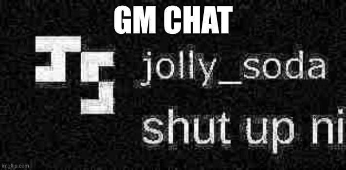 shut up ni | GM CHAT | image tagged in shut up ni | made w/ Imgflip meme maker