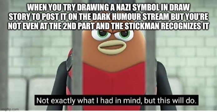 Might offend some jews | WHEN YOU TRY DRAWING A NAZI SYMBOL IN DRAW STORY TO POST IT ON THE DARK HUMOUR STREAM BUT YOU’RE NOT EVEN AT THE 2ND PART AND THE STICKMAN RECOGNIZES IT | image tagged in not exactly what i had in mind | made w/ Imgflip meme maker