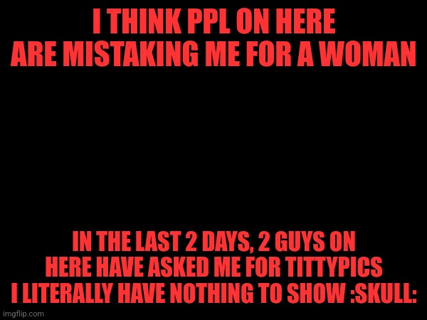 I THINK PPL ON HERE ARE MISTAKING ME FOR A WOMAN; IN THE LAST 2 DAYS, 2 GUYS ON HERE HAVE ASKED ME FOR TITTYPICS
I LITERALLY HAVE NOTHING TO SHOW :SKULL: | made w/ Imgflip meme maker