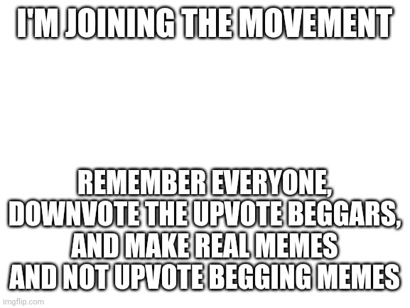 Also remember, commenting on upvote begging memes boosts them and their creators. Resist the urge. | I'M JOINING THE MOVEMENT; REMEMBER EVERYONE, DOWNVOTE THE UPVOTE BEGGARS, AND MAKE REAL MEMES AND NOT UPVOTE BEGGING MEMES | image tagged in blank white template,upvote beggars,upvotes,true,truth | made w/ Imgflip meme maker