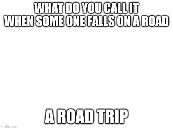 best joke ever | WHAT DO YOU CALL IT WHEN SOME ONE FALLS ON A ROAD; A ROAD TRIP | image tagged in funny memes,funny | made w/ Imgflip meme maker