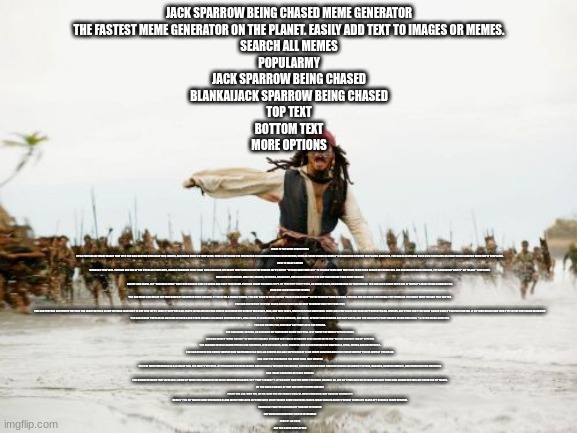 post to an imgflip stream | JACK SPARROW BEING CHASED MEME GENERATOR
THE FASTEST MEME GENERATOR ON THE PLANET. EASILY ADD TEXT TO IMAGES OR MEMES.
SEARCH ALL MEMES
POPULARMY
JACK SPARROW BEING CHASED
BLANKAIJACK SPARROW BEING CHASED
TOP TEXT
BOTTOM TEXT
MORE OPTIONS; WHAT IS THE MEME GENERATOR?
IT'S A FREE ONLINE IMAGE MAKER THAT LETS YOU ADD CUSTOM RESIZABLE TEXT, IMAGES, AND MUCH MORE TO TEMPLATES. PEOPLE OFTEN USE THE GENERATOR TO CUSTOMIZE ESTABLISHED MEMES, SUCH AS THOSE FOUND IN IMGFLIP'S COLLECTION OF MEME TEMPLATES. HOWEVER, YOU CAN ALSO UPLOAD YOUR OWN TEMPLATES OR START FROM SCRATCH WITH EMPTY TEMPLATES.

HOW TO MAKE A MEME
CHOOSE A TEMPLATE. YOU CAN USE ONE OF THE POPULAR TEMPLATES, SEARCH THROUGH MORE THAN 1 MILLION USER-UPLOADED TEMPLATES USING THE SEARCH INPUT, OR HIT "UPLOAD NEW TEMPLATE" TO UPLOAD YOUR OWN TEMPLATE FROM YOUR DEVICE OR FROM A URL. FOR DESIGNING FROM SCRATCH, TRY SEARCHING "EMPTY" OR "BLANK" TEMPLATES.
ADD CUSTOMIZATIONS. ADD TEXT, IMAGES, STICKERS, DRAWINGS, AND SPACING USING THE BUTTONS BESIDE YOUR MEME CANVAS.
CREATE AND SHARE. HIT "GENERATE MEME" AND THEN CHOOSE HOW TO SHARE AND SAVE YOUR MEME. YOU CAN SHARE TO SOCIAL APPS OR THROUGH YOUR PHONE, OR SHARE A LINK, OR DOWNLOAD TO YOUR DEVICE. YOU CAN ALSO SHARE WITH ONE OF IMGFLIP'S MANY MEME COMMUNITIES.
HOW CAN I CUSTOMIZE MY MEME?
YOU CAN MOVE AND RESIZE THE TEXT BOXES BY DRAGGING THEM AROUND. IF YOU'RE ON A MOBILE DEVICE, YOU MAY HAVE TO FIRST CHECK "ENABLE DRAG/DROP" IN THE MORE OPTIONS SECTION. YOU CAN ADD AS MANY ADDITIONAL TEXT BOXES AS YOU WANT WITH THE ADD TEXT BUTTON.
YOU CAN CUSTOMIZE THE FONT COLOR AND OUTLINE COLOR NEXT TO WHERE YOU TYPE YOUR TEXT.
YOU CAN FURTHER CUSTOMIZE THE FONT FOR EACH TEXT BOX USING THE GEAR ICON NEXT TO THE TEXT INPUT. IMGFLIP SUPPORTS ALL FONTS INSTALLED ON YOUR DEVICE INCLUDING THE DEFAULT WINDOWS, MAC, AND WEB FONTS, INCLUDING BOLD AND ITALIC. OVER 1,300 FREE FONTS ARE ALSO SUPPORTED FOR ALL DEVICES. ANY OTHER FONT YOU WANT CAN BE USED IF YOU FIRST INSTALL IT ON YOUR DEVICE AND THEN TYPE IN THE FONT NAME ON IMGFLIP.
YOU CAN INSERT POPULAR OR CUSTOM STICKERS AND OTHER IMAGES INCLUDING SCUMBAG HATS, DEAL-WITH-IT SUNGLASSES, SPEECH BUBBLES, AND MORE. OPACITY AND RESIZING ARE SUPPORTED, AND YOU CAN COPY/PASTE IMAGES USING CMD/CTRL + C/V FOR QUICK CREATION.
YOU CAN ROTATE, FLIP, AND CROP ANY TEMPLATES YOU UPLOAD.
YOU CAN DRAW, OUTLINE, OR SCRIBBLE ON YOUR MEME USING THE PANEL JUST ABOVE THE MEME PREVIEW IMAGE.
YOU CAN CREATE "MEME CHAINS" OF MULTIPLE IMAGES STACKED VERTICALLY BY ADDING NEW IMAGES WITH THE "BELOW CURRENT IMAGE" SETTING.
YOU CAN ADD SPECIAL IMAGE EFFECTS LIKE POSTERIZE, JPEG ARTIFACTS, BLUR, SHARPEN, AND COLOR FILTERS LIKE GRAYSCALE, SEPIA, INVERT, AND BRIGHTNESS.
YOU CAN REMOVE OUR SUBTLE IMGFLIP.COM WATERMARK (AS WELL AS REMOVE ADS AND SUPERCHARGE YOUR IMAGE CREATION ABILITIES) USING IMGFLIP PRO OR IMGFLIP PRO BASIC.
CAN I USE THE GENERATOR FOR MORE THAN JUST MEMES?
YES! THE MEME GENERATOR IS A FLEXIBLE TOOL FOR MANY PURPOSES. BY UPLOADING CUSTOM IMAGES AND USING ALL THE CUSTOMIZATIONS, YOU CAN DESIGN MANY CREATIVE WORKS INCLUDING POSTERS, BANNERS, ADVERTISEMENTS, AND OTHER CUSTOM GRAPHICS.

CAN I MAKE ANIMATED OR VIDEO MEMES?
YES! ANIMATED MEME TEMPLATES WILL SHOW UP WHEN YOU SEARCH IN THE MEME GENERATOR ABOVE (TRY "PARTY PARROT"). IF YOU DON'T FIND THE MEME YOU WANT, BROWSE ALL THE GIF TEMPLATES OR UPLOAD AND SAVE YOUR OWN ANIMATED TEMPLATE USING THE GIF MAKER.

DO YOU HAVE A WACKY AI THAT CAN WRITE MEMES FOR ME?
FUNNY YOU ASK. WHY YES, WE DO. HERE YOU GO: IMGFLIP.COM/AI-MEME (WARNING, MAY CONTAIN VULGARITY)

IMGFLIP PRO GIF MAKER MEME GENERATOR BLANK MEME TEMPLATES GIF TEMPLATES CHART MAKER DEMOTIVATIONAL MAKER IMAGE RESIZER ABOUT PRIVACY TERMS API SLACK APP REQUEST IMAGE REMOVAL
FACEBOOK TWITTER ANDROID APP CHROME EXTENSION
EMPOWERING CREATIVITY ON TEH INTERWEBZ
IMGFLIP LLC 2023
ARE YOU A WEB DEVELOPER? | image tagged in memes,jack sparrow being chased | made w/ Imgflip meme maker