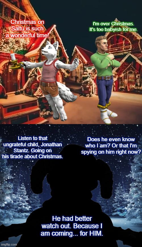 Teaser for a new OC | I'm over Christmas. It's too babyish for me. Christmas on Saltu is such a wonderful time! Listen to that ungrateful child, Jonathan Stantz. Going on his tirade about Christmas. Does he even know who I am? Or that I'm spying on him right now? He had better watch out. Because I am coming... for HIM. | image tagged in winter at night | made w/ Imgflip meme maker
