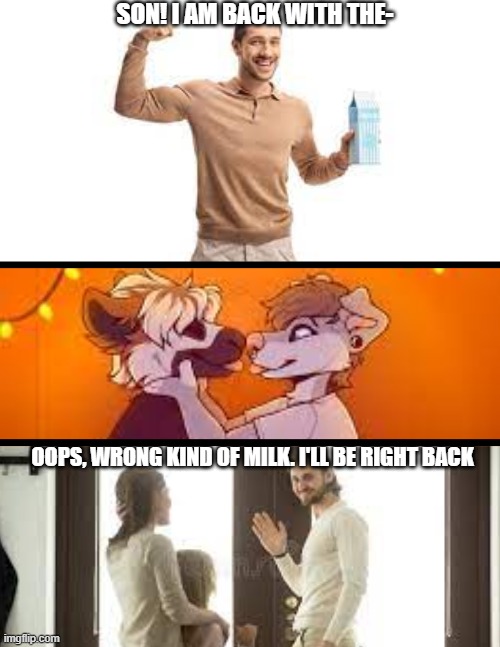 burn furries... | SON! I AM BACK WITH THE-; OOPS, WRONG KIND OF MILK. I'LL BE RIGHT BACK | image tagged in anti furry | made w/ Imgflip meme maker