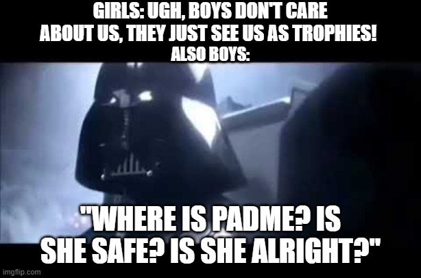 Girls see US as trophies. | GIRLS: UGH, BOYS DON'T CARE ABOUT US, THEY JUST SEE US AS TROPHIES! ALSO BOYS:; "WHERE IS PADME? IS SHE SAFE? IS SHE ALRIGHT?" | image tagged in darth vader where is padme | made w/ Imgflip meme maker