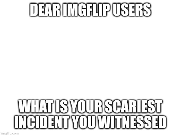 What is your scariest incident you witnessed | DEAR IMGFLIP USERS; WHAT IS YOUR SCARIEST INCIDENT YOU WITNESSED | image tagged in scariest,witnesses,dear,imgflip users | made w/ Imgflip meme maker