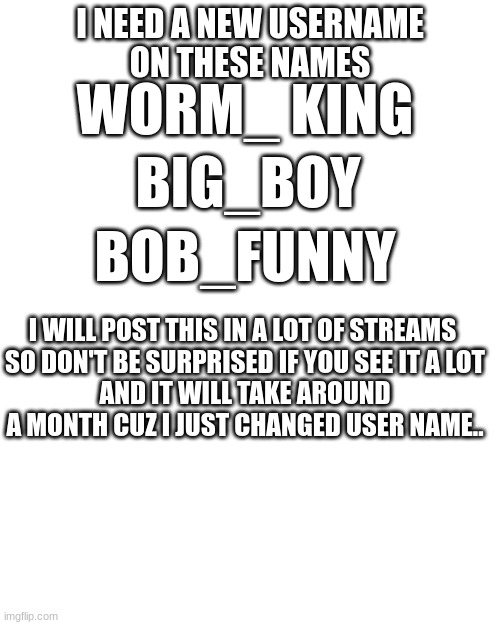 Go in the comments | I NEED A NEW USERNAME
ON THESE NAMES; WORM_ KING; BIG_BOY; BOB_FUNNY; I WILL POST THIS IN A LOT OF STREAMS 
SO DON'T BE SURPRISED IF YOU SEE IT A LOT
AND IT WILL TAKE AROUND A MONTH CUZ I JUST CHANGED USER NAME.. | image tagged in transparent png | made w/ Imgflip meme maker
