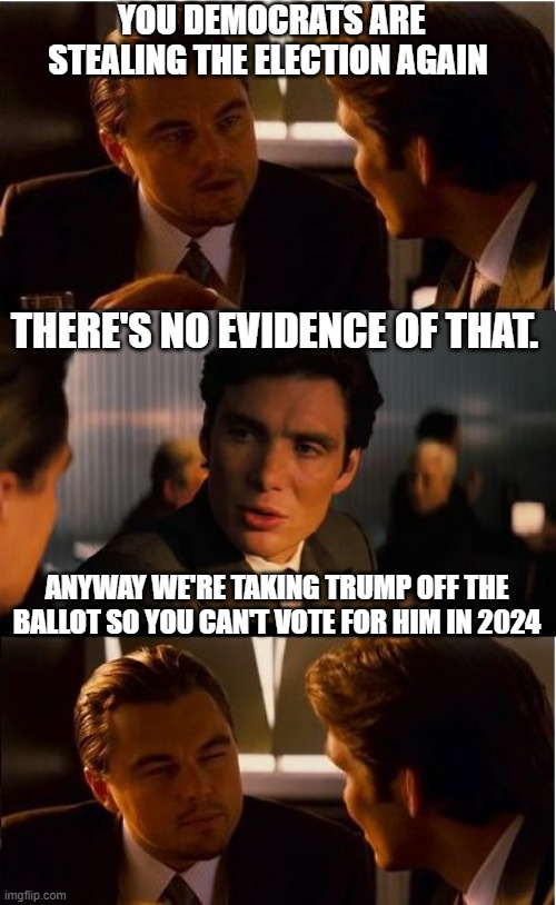 Inception | YOU DEMOCRATS ARE STEALING THE ELECTION AGAIN; THERE'S NO EVIDENCE OF THAT. ANYWAY WE'RE TAKING TRUMP OFF THE BALLOT SO YOU CAN'T VOTE FOR HIM IN 2024 | image tagged in memes,inception | made w/ Imgflip meme maker