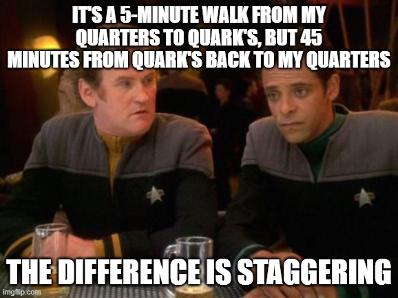 star trek miles o'brien julian bashir drinking | IT'S A 5-MINUTE WALK FROM MY QUARTERS TO QUARK'S, BUT 45 MINUTES FROM QUARK'S BACK TO MY QUARTERS; THE DIFFERENCE IS STAGGERING | image tagged in star trek miles o'brien julian bashir drinking | made w/ Imgflip meme maker