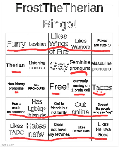 :D | Bingo! FrostTheTherian; Likes Wings of Fire; Lesbian; Foxes are cute :3; Furry; Likes Warriors; Gay; Therian; Masculine pronouns; Feminine pronouns; Listening to music; currently running on 1 brain cell; Non-binary pronouns; Tacos; ALL PRONOUNS; Has a crush on someone; Has Lgbtq+ friends; Doesn't like people who say "kys"; Out online; Out to friends but not family; Hates nsfw; Likes Helluva Boss; Likes TADC; Does not have any fet*shes; Likes Hazbin Hotel | image tagged in blank bingo | made w/ Imgflip meme maker
