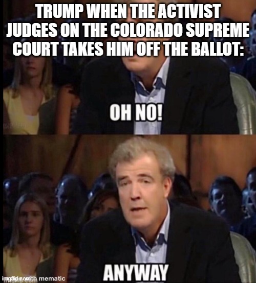 Oh no anyway | TRUMP WHEN THE ACTIVIST JUDGES ON THE COLORADO SUPREME COURT TAKES HIM OFF THE BALLOT: | image tagged in oh no anyway | made w/ Imgflip meme maker