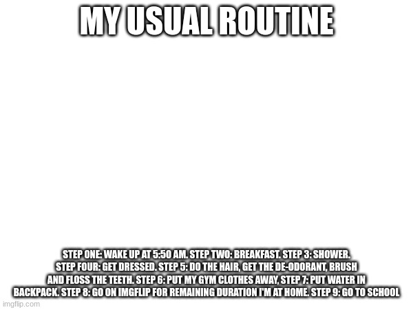MY USUAL ROUTINE; STEP ONE: WAKE UP AT 5:50 AM. STEP TWO: BREAKFAST. STEP 3: SHOWER. STEP FOUR: GET DRESSED. STEP 5: DO THE HAIR, GET THE DE-ODORANT, BRUSH AND FLOSS THE TEETH. STEP 6: PUT MY GYM CLOTHES AWAY, STEP 7: PUT WATER IN BACKPACK. STEP 8: GO ON IMGFLIP FOR REMAINING DURATION I'M AT HOME. STEP 9: GO TO SCHOOL | made w/ Imgflip meme maker