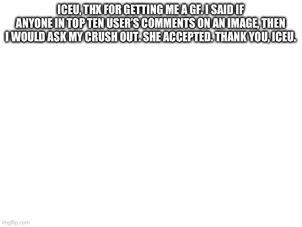 ICEU, THX FOR GETTING ME A GF. I SAID IF ANYONE IN TOP TEN USER’S COMMENTS ON AN IMAGE, THEN I WOULD ASK MY CRUSH OUT. SHE ACCEPTED. THANK YOU, ICEU. | made w/ Imgflip meme maker