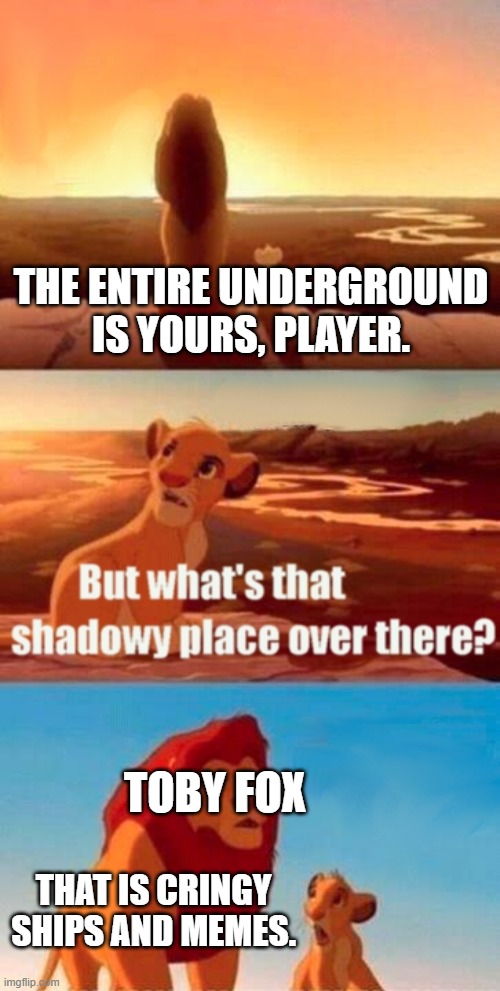 hehe | THE ENTIRE UNDERGROUND IS YOURS, PLAYER. TOBY FOX; THAT IS CRINGY SHIPS AND MEMES. | image tagged in memes,simba shadowy place | made w/ Imgflip meme maker