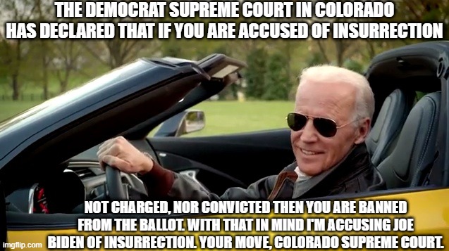 I Accuse Joe Biden of Insurrection | THE DEMOCRAT SUPREME COURT IN COLORADO HAS DECLARED THAT IF YOU ARE ACCUSED OF INSURRECTION; NOT CHARGED, NOR CONVICTED THEN YOU ARE BANNED FROM THE BALLOT. WITH THAT IN MIND I'M ACCUSING JOE BIDEN OF INSURRECTION. YOUR MOVE, COLORADO SUPREME COURT. | image tagged in joe biden yellow,insurrection,court of public opinion | made w/ Imgflip meme maker