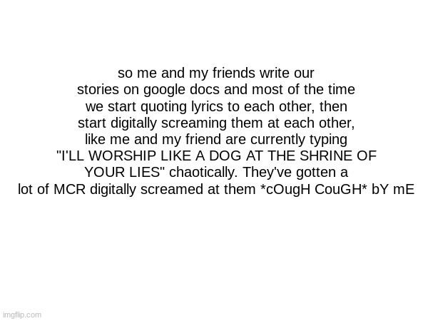 so me and my friends write our stories on google docs and most of the time we start quoting lyrics to each other, then start digitally screaming them at each other, like me and my friend are currently typing "I'LL WORSHIP LIKE A DOG AT THE SHRINE OF YOUR LIES" chaotically. They've gotten a lot of MCR digitally screamed at them *cOugH CouGH* bY mE | made w/ Imgflip meme maker