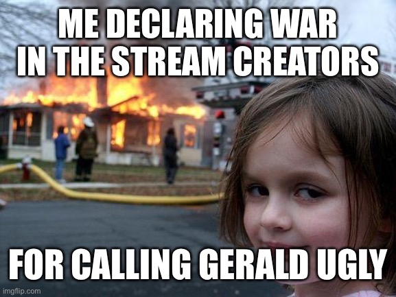 Disaster Girl Meme | ME DECLARING WAR IN THE STREAM CREATORS; FOR CALLING GERALD UGLY | image tagged in memes,disaster girl | made w/ Imgflip meme maker